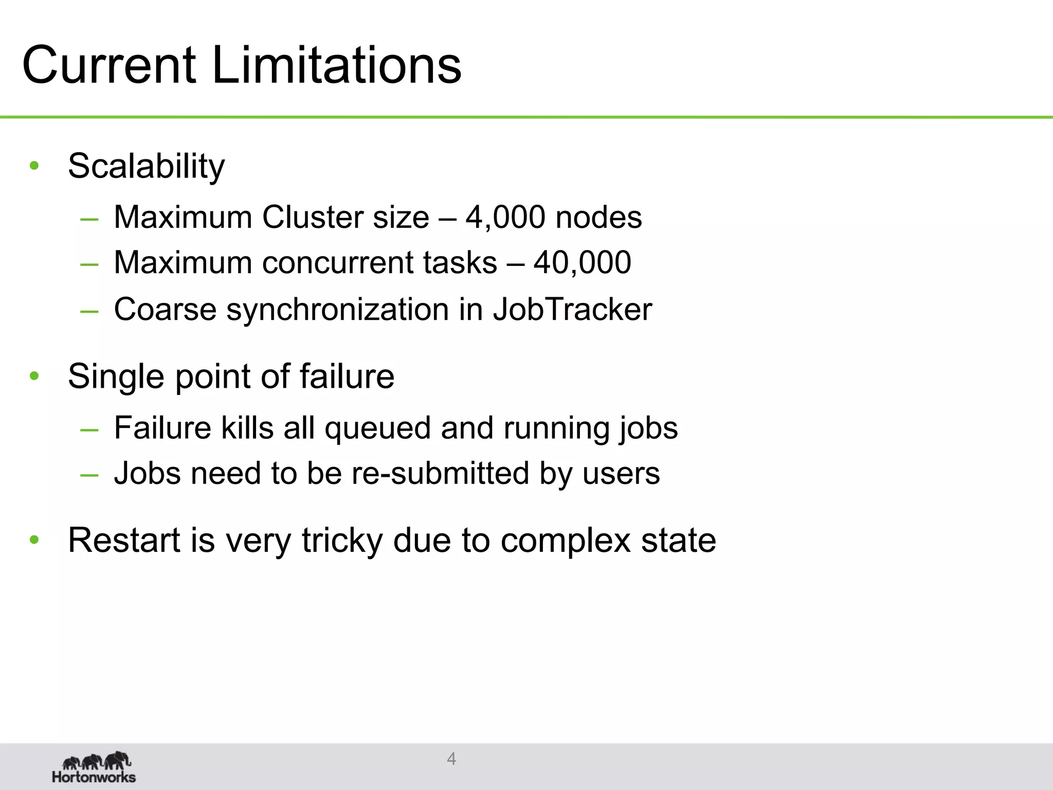 Current Limitations
•  Scalability
–  Maximum Cluster size – 4,000 nodes
–  Maximum concurrent tasks – 40,000
–  Coarse synchronization in JobTracker
•  Single point of failure
–  Failure kills all queued and running jobs
–  Jobs need to be re-submitted by users
•  Restart is very tricky due to complex state
4
 