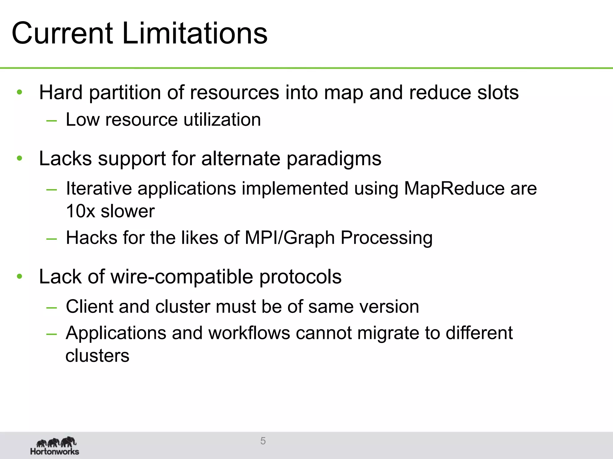 Current Limitations
•  Hard partition of resources into map and reduce slots
–  Low resource utilization
•  Lacks support for alternate paradigms
–  Iterative applications implemented using MapReduce are
10x slower
–  Hacks for the likes of MPI/Graph Processing
•  Lack of wire-compatible protocols
–  Client and cluster must be of same version
–  Applications and workflows cannot migrate to different
clusters
5
 