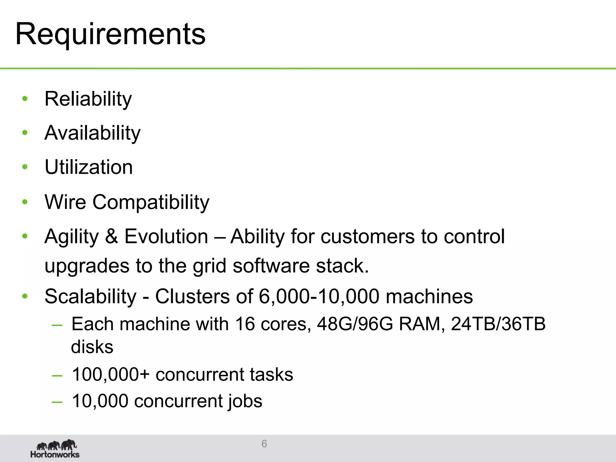 Requirements
•  Reliability
•  Availability
•  Utilization
•  Wire Compatibility
•  Agility & Evolution – Ability for customers to control
upgrades to the grid software stack.
•  Scalability - Clusters of 6,000-10,000 machines
–  Each machine with 16 cores, 48G/96G RAM, 24TB/36TB
disks
–  100,000+ concurrent tasks
–  10,000 concurrent jobs
6
 