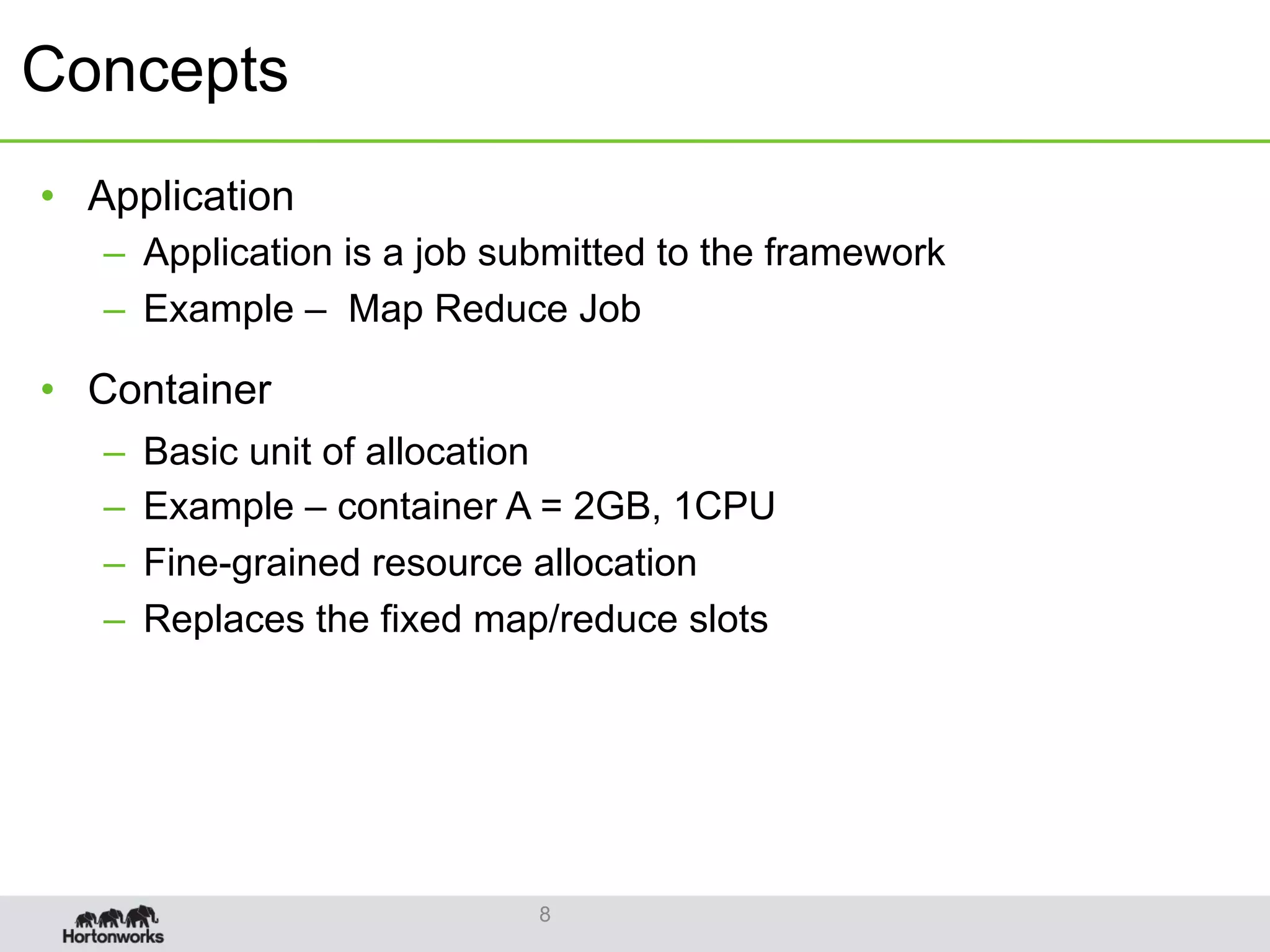 Concepts
•  Application
–  Application is a job submitted to the framework
–  Example – Map Reduce Job
•  Container
–  Basic unit of allocation
–  Example – container A = 2GB, 1CPU
–  Fine-grained resource allocation
–  Replaces the fixed map/reduce slots
8
 