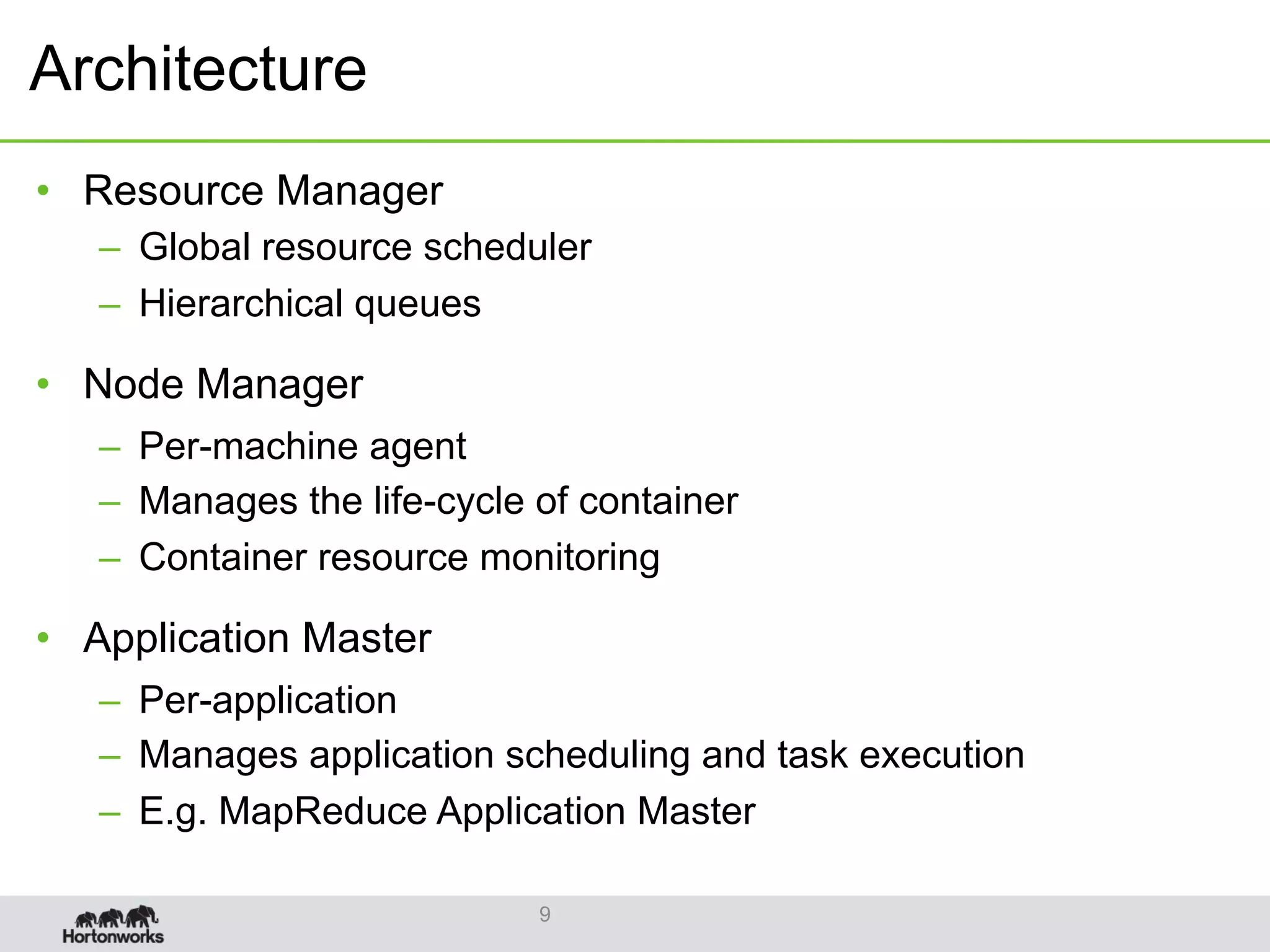 Architecture
•  Resource Manager
–  Global resource scheduler
–  Hierarchical queues
•  Node Manager
–  Per-machine agent
–  Manages the life-cycle of container
–  Container resource monitoring
•  Application Master
–  Per-application
–  Manages application scheduling and task execution
–  E.g. MapReduce Application Master
9
 