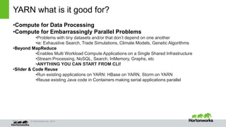 Page © Hortonworks Inc. 2014
YARN what is it good for?
•Compute for Data Processing
•Compute for Embarrassingly Parallel Problems
•Problems with tiny datasets and/or that don’t depend on one another
•ie: Exhaustive Search, Trade Simulations, Climate Models, Genetic Algorithms
•Beyond MapReduce
•Enables Multi Workload Compute Applications on a Single Shared Infrastructure
•Stream Processing, NoSQL, Search, InMemory, Graphs, etc
•ANYTHING YOU CAN START FROM CLI!
•Slider & Code Reuse
•Run existing applications on YARN: HBase on YARN, Storm on YARN
•Reuse existing Java code in Containers making serial applications parallel
 