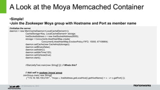Page © Hortonworks Inc. 2014
A Look at the Moya Memcached Container
•Simple!
•Join the Zookeeper Moya group with Hostname and Port as member name
//initialize the server
daemon = new MemCacheDaemon<LocalCacheElement>();
CacheStorage<Key, LocalCacheElement> storage;
InetSocketAddress c = new InetSocketAddress(8555);
storage = ConcurrentLinkedHashMap.create(
ConcurrentLinkedHashMap.EvictionPolicy.FIFO, 15000, 67108864);
daemon.setCache(new CacheImpl(storage));
daemon.setBinary(false);
daemon.setAddr(c);
daemon.setIdleTime(120);
daemon.setVerbose(true);
daemon.start();
//StartJettyTest.main(new String[] {}); // Whats this?
// Add self in zookeer /moya/ group
JoinGroup.main( new String[]
{ "172.16.165.155:2181”, "moya », InetAddress.getLocalHost().getHostName() + « : »+ c.getPort() });
 