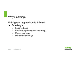 Why Scalding? 
Writing raw map reduce is difficult! 
● Scalding is 
o Less verbose 
o Less error prone (type checking!) 
o Easier to evolve 
o Performant enough 
Page 10 © Hortonworks Inc. 2014 
 
