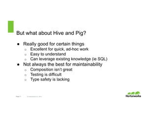 But what about Hive and Pig? 
● Really good for certain things 
o Excellent for quick, ad-hoc work 
o Easy to understand 
o Can leverage existing knowledge (ie SQL) 
● Not always the best for maintainability 
o Composition isn’t great 
o Testing is difficult 
o Type safety is lacking 
Page 11 © Hortonworks Inc. 2014 
 