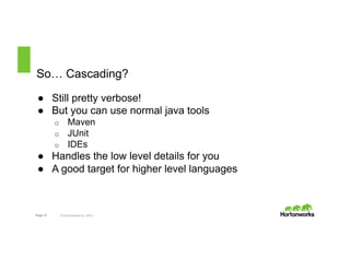 So… Cascading? 
● Still pretty verbose! 
● But you can use normal java tools 
o Maven 
o JUnit 
o IDEs 
● Handles the low level details for you 
● A good target for higher level languages 
Page 12 © Hortonworks Inc. 2014 
 