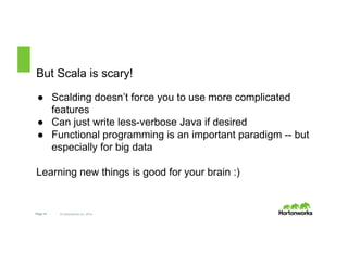 But Scala is scary! 
● Scalding doesn’t force you to use more complicated 
features 
● Can just write less-verbose Java if desired 
● Functional programming is an important paradigm -- but 
especially for big data 
Learning new things is good for your brain :) 
Page 14 © Hortonworks Inc. 2014 
 