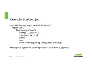 Example Scalding job 
class Webinar(arg: Args) extends Job(args) { 
import TDsl._ 
TextLine(args(“input”)) 
.flatMap { _.split(“s+”) } 
.map { w => (w, 1L) } 
.group 
.sum 
.write(TypedTsv[(String, Long)](args(“output”))) 
} 
“Hadoop is a system for counting words” -Oscar Boykin, @posco 
Page 15 © Hortonworks Inc. 2014 
 