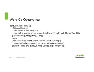 Word Co-Occurrence 
TextLine(args("input")) 
.flatMap { line => 
val words = line.split("s+") 
for (w1 <- words; w2 <- words if (w1 != w2)) yield (w1, Map(w2 -> 1L)) 
}.group[String, Map[String, Long]] 
.sum 
.flatMap { case (word, wordMap) => wordMap.map { 
case (otherWord, count) => (word, otherWord, count) 
}}.write(TypedTsv[(String, String, Long)](args("output"))) 
Page 17 © Hortonworks Inc. 2014 
 