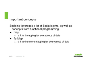 Important concepts 
Scalding leverages a lot of Scala idioms, as well as 
concepts from functional programming 
● map 
o a 1 to 1 mapping for every piece of data 
● flatMap 
o a 1 to 0 or more mapping for every piece of data 
Page 18 © Hortonworks Inc. 2014 
 