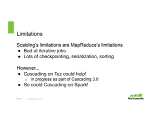 Limitations 
Scalding’s limitations are MapReduce’s limitations 
● Bad at iterative jobs 
● Lots of checkpointing, serialization, sorting 
However... 
● Cascading on Tez could help! 
o in progress as part of Cascading 3.0 
● So could Cascading on Spark! 
Page 20 © Hortonworks Inc. 2014 
 