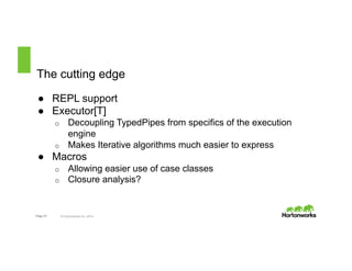 The cutting edge 
● REPL support 
● Executor[T] 
o Decoupling TypedPipes from specifics of the execution 
engine 
o Makes Iterative algorithms much easier to express 
● Macros 
o Allowing easier use of case classes 
o Closure analysis? 
Page 21 © Hortonworks Inc. 2014 
 