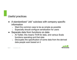 Useful practices 
● A standardized “Job” subclass with company specific 
information 
o Want the common case to be as simple as possible 
o Especially should configure serialization for users 
● Separate data from functions on data 
o At Twitter, this means Thrift for data, and various Scala 
functions operating and that data 
o Decouples the specification of some data from the derived 
data people want based on it 
Page 23 © Hortonworks Inc. 2014 
 