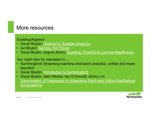 More resources 
Scalding/Algebird 
• Oscar Boykin: Algebra for Scalable Analytics 
• Avi Bryant: Add ALL the Things 
• Oscar Boykin, Argyris Zimny: Scalding: Powerful & Concise MapReduce 
You might also be interested in… 
• Summingbird! Streaming real-time and batch analytics, unified and made 
beautiful 
• Oscar Boykin: Introduction to Summingbird 
• Oscar Boykin, Sam Ritchie, Ian O’Connell, Jimmy Lin: 
Summingbird, A Framework for Integrating Batch and Online MapReduce 
Computations 
Page 26 © Hortonworks Inc. 2014 
 