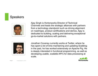 Speakers 
Page 3 © Hortonworks Inc. 2014 
Ajay Singh is Hortonworks Director of Technical 
Channels and leads the strategic alliances with partners 
from a technology standpoint such as driving alignment 
on roadmaps, product certifications and demos. Ajay is 
dedicated to building, scaling and delivering exceptional 
go-to-market solutions with partners. 
Jonathan Coveney currently works at Twitter, where he 
has spent a lot of time maintaining and updating Scalding; 
in the past, he has worked extensively on Apache Pig. He 
is deeply interested in functional programming, as well as 
developing usable, scalable API's for data processing at 
scale. 
 