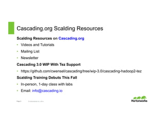 Cascading.org Scalding Resources 
Scalding Resources on Cascading.org 
• Videos and Tutorials 
• Mailing List 
• Newsletter 
Cascading 3.0 WIP With Tez Support 
• https://github.com/cwensel/cascading/tree/wip-3.0/cascading-hadoop2-tez 
Scalding Training Debuts This Fall 
• In-person, 1-day class with labs 
• Email: info@cascading.io 
Page 8 © Hortonworks Inc. 2014 
 