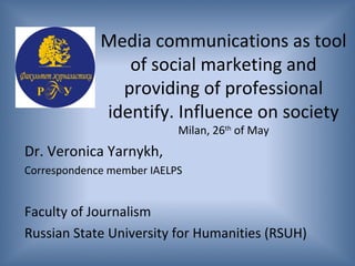 Dr. Veronica Yarnykh,
Correspondence member IAELPS
Faculty of Journalism
Russian State University for Humanities (RSUH)
Media communications as tool
of social marketing and
providing of professional
identify. Influence on society
Milan, 26th
of May
 