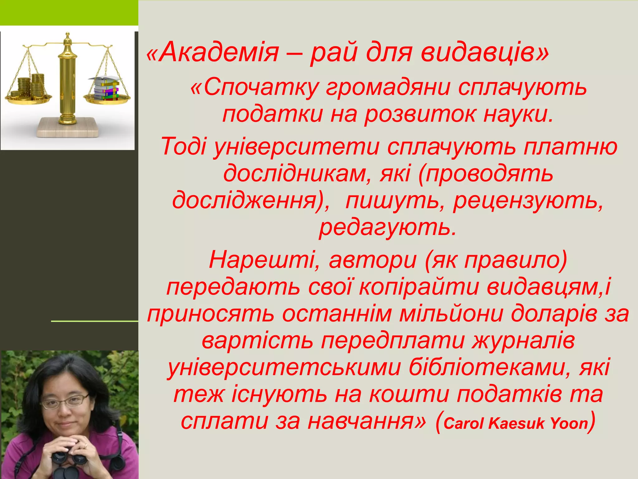 «Академія – рай для видавців»
«Спочатку громадяни сплачують
податки на розвиток науки.
Тоді університети сплачують платню
дослідникам, які (проводять
дослідження), пишуть, рецензують,
редагують.
Нарешті, автори (як правило)
передають свої копірайти видавцям,і
приносять останнім мільйони доларів за
вартість передплати журналів
університетськими бібліотеками, які
теж існують на кошти податків та
сплати за навчання» (Carol Kaesuk Yoon)
 