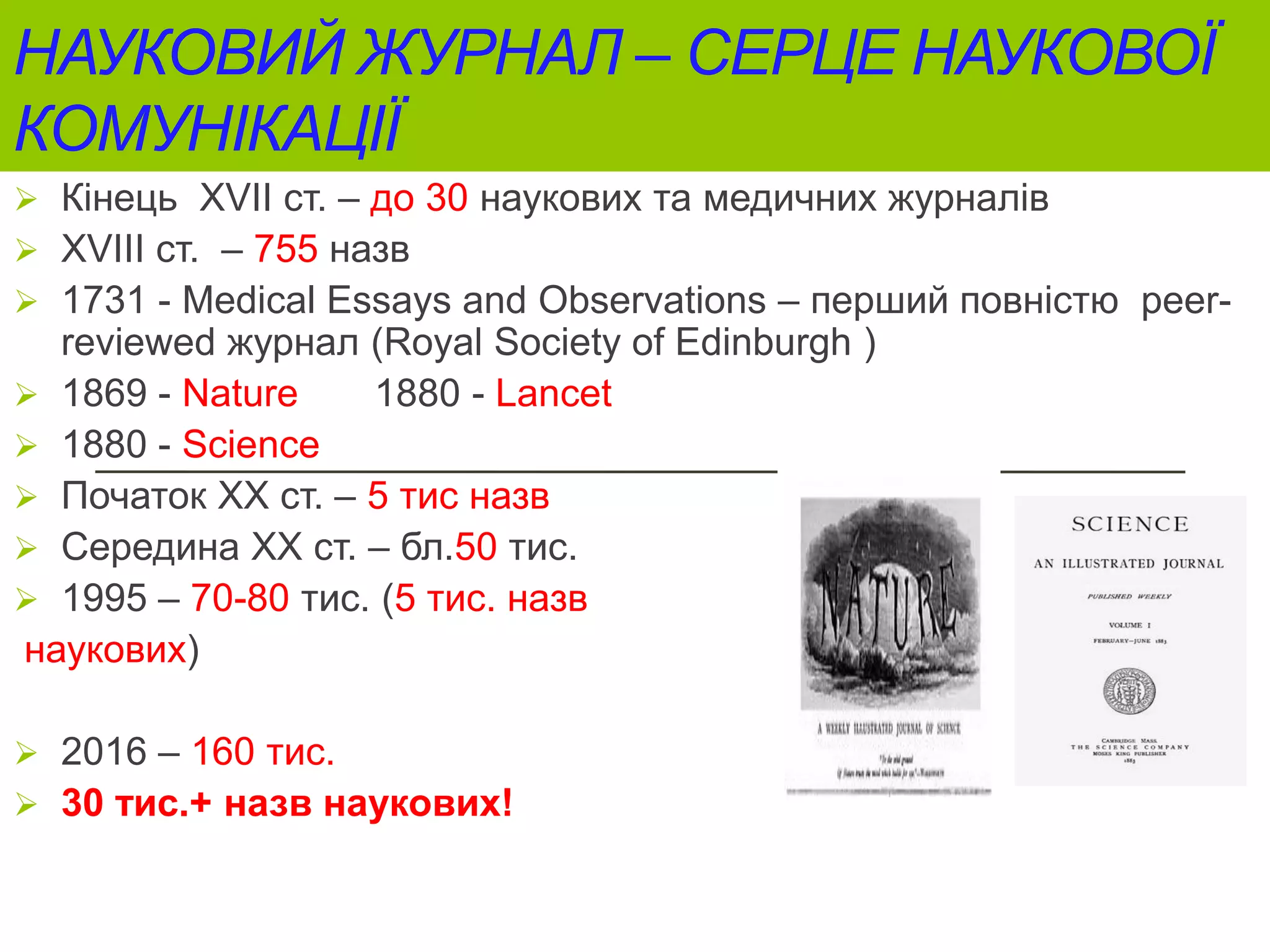 НАУКОВИЙ ЖУРНАЛ – СЕРЦЕ НАУКОВОЇ
КОМУНІКАЦІЇ
 Кінець ХVII ст. – до 30 наукових та медичних журналів
 ХVIII ст. – 755 назв
 1731 - Medical Essays and Observations – перший повністю peer-
reviewed журнал (Royal Society of Edinburgh )
 1869 - Nature 1880 - Lancet
 1880 - Science
 Початок ХХ ст. – 5 тис назв
 Середина XX ст. – бл.50 тис.
 1995 – 70-80 тис. (5 тис. назв
наукових)
 2016 – 160 тис.
 30 тис.+ назв наукових!
 