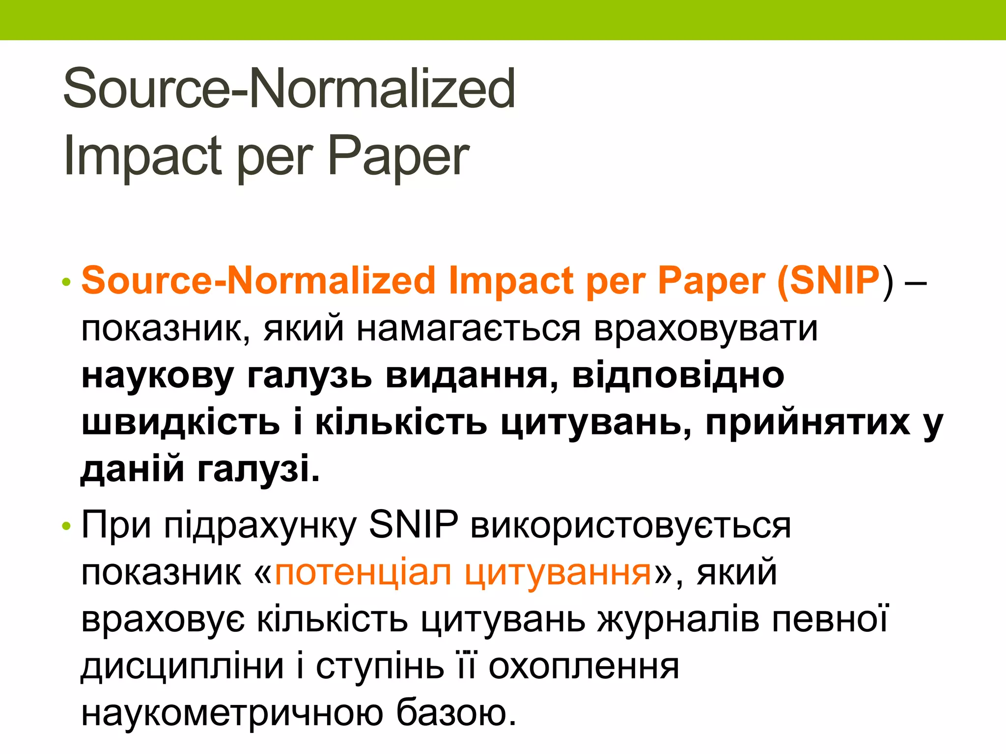 Source-Normalized
Impact per Paper
• Source-Normalized Impact per Paper (SNIP) –
показник, який намагається враховувати
наукову галузь видання, відповідно
швидкість і кількість цитувань, прийнятих у
даній галузі.
• При підрахунку SNIP використовується
показник «потенціал цитування», який
враховує кількість цитувань журналів певної
дисципліни і ступінь її охоплення
наукометричною базою.
 