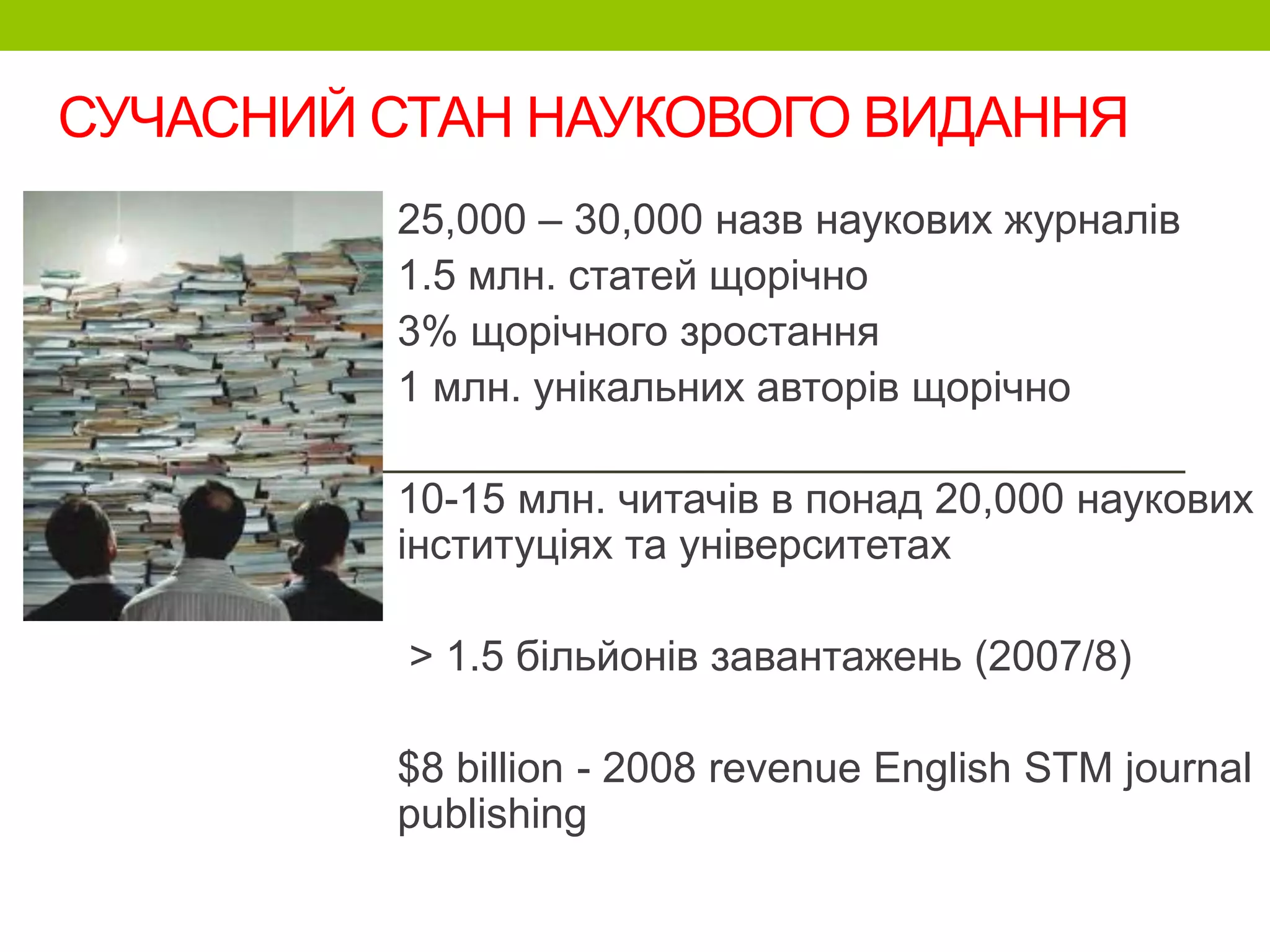 СУЧАСНИЙ СТАН НАУКОВОГО ВИДАННЯ
25,000 – 30,000 назв наукових журналів
1.5 млн. статей щорічно
3% щорічного зростання
1 млн. унікальних авторів щорічно
10-15 млн. читачів в понад 20,000 наукових
інституціях та університетах
> 1.5 більйонів завантажень (2007/8)
$8 billion - 2008 revenue English STM journal
publishing
 