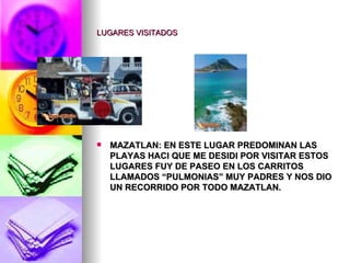 LUGARES VISITADOS MAZATLAN: EN ESTE LUGAR PREDOMINAN LAS PLAYAS HACI QUE ME DESIDI POR VISITAR ESTOS LUGARES FUY DE PASEO EN LOS CARRITOS LLAMADOS “PULMONIAS” MUY PADRES Y NOS DIO UN RECORRIDO POR TODO MAZATLAN. 