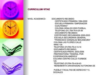 CURRICULUM VITAE NIVEL ACADEMICO:  DOCUMENTO RECIBIDO:  CERTIFICADO PRIMARIA 1994-2000 ESCUELA PRIMARIA “EMPERADOR  CUAUTEMOC”  COLONIA HIDALGO 2003 PUEBLA,  TELEFONO (01) 764-76-4-25-36 DOCUMENTO RECIBIDO: CERTIFICADO SECUNDARIA 2000-2003 ESCUELA SECUNDARIA GENERAL  “ FRANCISCO GONZALEZ BOCANEGRA”  COLONIA LAS FLORES CALLE  MINA 135 TELEFONO (01)764-76-4-13-14 DOCUMENTO RECIBIDO: CERTIFICADO PREPA: 2003-2006 PREPARATORIA “FEDERAL POR  COOPERACION AMERICA”  COLONIA CENTRO CALLE ITURBIDE 125 TELEFONO (01)764-76-4-04-43 “ BENEMERITA UNIVERSIDAD AUTONOMA DE  PUEBLA” FACULTAD DE DERECHO Y C.  SOCIALES  
