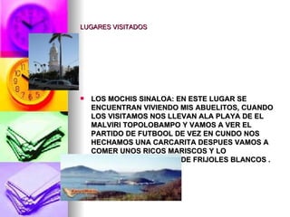 LUGARES VISITADOS LOS MOCHIS SINALOA: EN ESTE LUGAR SE ENCUENTRAN VIVIENDO MIS ABUELITOS, CUANDO LOS VISITAMOS NOS LLEVAN ALA PLAYA DE EL MALVIRI TOPOLOBAMPO Y VAMOS A VER EL PARTIDO DE FUTBOOL DE VEZ EN CUNDO NOS HECHAMOS UNA CARCARITA DESPUES VAMOS A COMER UNOS RICOS MARISCOS Y LO SORPRENDENTE TACOS DE FRIJOLES BLANCOS . 