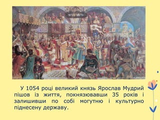 У 1054 році великий князь Ярослав Мудрий
пішов із життя, покнязювавши 35 років і
залишивши по собі могутню і культурно
піднесену державу.
 