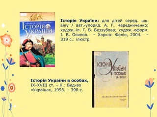 Історія України: для дітей серед. шк.
віку / авт.-упоряд. А. Г. Чередниченко;
худож.-іл. Г. В. Беззубова; худож.-оформ.
І. В. Осипов. – Харків: Фоліо, 2004. –
319 с.: ілюстр.
Історія України в особах,
IX–XVIII ст. – К.: Вид-во
«Україна», 1993. – 396 с.
 