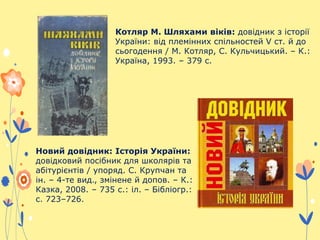 Котляр М. Шляхами віків: довідник з історії
України: від племінних спільностей V ст. й до
сьогодення / М. Котляр, С. Кульчицький. – К.:
Україна, 1993. – 379 c.
Новий довідник: Історія України:
довідковий посібник для школярів та
абітурієнтів / упоряд. С. Крупчан та
ін. – 4-те вид., змінене й допов. – К.:
Казка, 2008. – 735 с.: іл. – Бібліогр.:
с. 723–726.
 