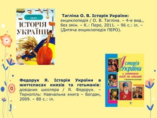 Тагліна О. В. Історія України:
енциклопедія / О. В. Тагліна. – 4-е вид.,
без змін. – К.: Перо, 2011. – 96 с.: іл. –
(Дитяча енциклопедія ПЕРО).
Федорук Я. Історія України в
життєписах князів та гетьманів:
довідник школяра / Я. Федорук. –
Тернопіль: Навчальна книга – Богдан,
2009. – 80 с.: іл.
 