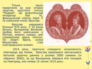 Тільки трьох
правителів за всю історію
людство удостоїло титулу
"Мудрий". Це візантійський
імператор Лев VI,
французький король Карл V
та київський князь Ярослав.
Ярослав народився
близько 978 року. У 10 років
батько, Володимир Великий,
зробив його намісником у
Ростові, знаючи сувору, але
справедливу вдачу хлопця.
По смерті брата, князя
Вишеслава, став
новгородським князем.
1014 року, прагнучи утвердити незалежність
Новгорода від Києва, Ярослав відмовився виплачувати
батькові щорічну данину у розмірі 2000 гривень (із
зібраних 3000), за що Володимир зібрався йти походом
на Новгород, але помер 15 липня 1015 року.
 