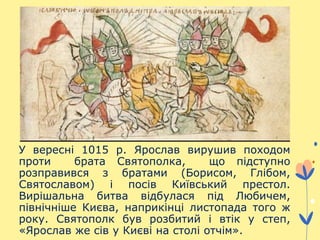 У вересні 1015 р. Ярослав вирушив походом
проти брата Святополка, що підступно
розправився з братами (Борисом, Глібом,
Святославом) і посів Київський престол.
Вирішальна битва відбулася під Любичем,
північніше Києва, наприкінці листопада того ж
року. Святополк був розбитий і втік у степ,
«Ярослав же сів у Києві на столі отчім».
 