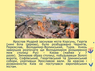 Ярослав Мудрий заснував міста Корсунь, Гюргів
(нині Біла Церква), було розбудовано Чернігів,
Переяслав, Володимир-Волинський, Турів. Князь
завершив розпочате ще Володимиром розширення
меж столиці Русі – Києва (майже у 7
разів). Змінював образ столиці, побудувавши Золоті
ворота, Софіївський, Георгіївський та Ірининський
собори, укріпивши Ярославові вали. За красою і
розвиненістю Київ не поступався європейським
містам.
 