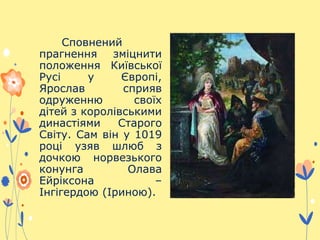 Сповнений
прагнення зміцнити
положення Київської
Русі у Європі,
Ярослав сприяв
одруженню своїх
дітей з королівськими
династіями Старого
Світу. Сам він у 1019
році узяв шлюб з
дочкою норвезького
конунга Олава
Ейріксона –
Інгігердою (Іриною).
 