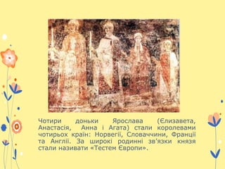 Чотири доньки Ярослава (Єлизавета,
Анастасія, Анна і Агата) стали королевами
чотирьох країн: Норвегії, Словаччини, Франції
та Англії. За широкі родинні зв’язки князя
стали називати «Тестем Європи».
 
