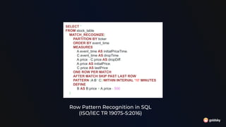 Row Pattern Recognition in SQL
(ISO/IEC TR 19075-5:2016)
SELECT *
FROM stock_table
MATCH_RECOGNIZE(
PARTITION BY ticker
ORDER BY event_time
MEASURES
A.event_time AS initialPriceTime,
C.event_time AS dropTime,
A.price - C.price AS dropDiff,
A.price AS initialPrice,
C.price AS lastPrice
ONE ROW PER MATCH
AFTER MATCH SKIP PAST LAST ROW
PATTERN (A B* C) WITHIN INTERVAL '10' MINUTES
DEFINE
B AS B.price > A.price - 500
)
 