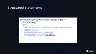 Structured Statements
def revenueByCountry(country: String): Table = {
tEnv.sqlQuery(
s"""
|SELECT name, SUM(revenue) AS totalRevenue
|FROM Orders
|WHERE country = '${country}'
|GROUP BY name""".stripMargin
)
}
 