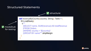 Structured Statements
def revenueByCountry(country: String): Table = {
tEnv.sqlQuery(
s"""
|SELECT name, SUM(revenue) AS totalRevenue
|FROM Orders
|WHERE country = '${country}'
|GROUP BY name""".stripMargin
)
}
✅ structure
✅ mock/stub
for testing
 