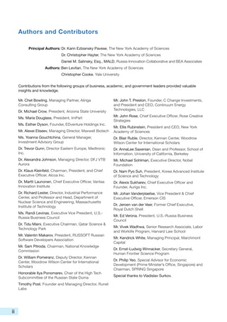 Authors and Contributors

           Principal Authors: Dr. Karin Ezbiansky Pavese, The New York Academy of Sciences
                               Dr. Christopher Hayter, The New York Academy of Sciences
                               Daniel M. Satinsky, Esq., MALD, Russia Innovation Collaborative and BEA Associates
                     Authors: Ben Levitan, The New York Academy of Sciences
                               Christopher Cooke, Yale University


     Contributions from the following groups of business, academic, and government leaders provided valuable
     insights and knowledge.

     Mr. Chet Bowling, Managing Partner, Alinga               Mr. John T. Preston, Founder, C Change Investments,
     Consulting Group                                         and President and CEO, Continuum Energy
     Dr. Michael Crow, President, Arizona State University    Technologies, LLC

     Ms. Maria Douglass, President, ImPart                    Mr. John Rose, Chief Executive Officer, Rose Creative
                                                              Strategies
     Ms. Esther Dyson, Founder, EDventure Holdings Inc.
                                                              Mr. Ellis Rubinstein, President and CEO, New York
     Mr. Alexei Eliseev, Managing Director, Maxwell Biotech   Academy of Sciences
     Ms. Yoanna Gouchtchina, General Manager,                 Dr. Blair Ruble, Director, Kennan Center, Woodrow
     Investment Advisory Group                                Wilson Center for International Scholars
     Dr. Trevor Gunn, Director Eastern Europe, Medtronic      Dr. AnnaLee Saxenian, Dean and Professor, School of
     Inc.                                                     Information, University of California, Berkeley
     Dr. Alexandra Johnson, Managing Director, DFJ VTB        Mr. Michael Sohlman, Executive Director, Nobel
     Aurora                                                   Foundation
     Dr. Klaus Kleinfeld, Chairman, President, and Chief      Dr. Nam Pyo Suh, President, Korea Advanced Institute
     Executive Officer, Alcoa Inc.                            of Science and Technology
     Dr. Martti Launonen, Chief Executive Officer, Vantaa     Dr. Alexis Sukharev, Chief Executive Officer and
     Innovation Institute                                     Founder, Auriga Inc.
     Dr. Richard Lester, Director, Industrial Performance     Mr. Johan Vanderplaetse, Vice President & Chief
     Center, and Professor and Head, Department of            Executive Officer, Emerson CIS
     Nuclear Science and Engineering, Massachusetts
     Institute of Technology                                  Dr. Jeroen van der Veer, Former Chief Executive,
                                                              Royal Dutch Shell
     Ms. Randi Levinas, Executive Vice President, U.S.-
     Russia Business Council                                  Mr. Ed Verona, President, U.S.-Russia Business
                                                              Council
     Dr. Tidu Maini, Executive Chairman, Qatar Science &
     Technology Park                                          Mr. Vivek Wadhwa, Senior Research Associate, Labor
                                                              and Worklife Program, Harvard Law School
     Mr. Valentin Makarov, President, RUSSOFT Russian
     Software Developers Association                          Mr. Kendrick White, Managing Principal, Marchmont
                                                              Capital
     Mr. Sam Pitroda, Chairman, National Knowledge
     Commission                                               Dr. Ernst-Ludwig Winnacker, Secretary General,
                                                              Human Frontier Science Program
     Dr. William Pomeranz, Deputy Director, Kennan
     Center, Woodrow Wilson Center for International          Dr. Philip Yeo, Special Advisor for Economic
     Scholars                                                 Development (Prime Minister’s Office, Singapore) and
                                                              Chairman, SPRING Singapore
     Honorable Ilya Ponomarev, Chair of the High Tech
     Subcommittee of the Russian State Duma                   Special thanks to Vladislav Surkov.

     Timothy Post, Founder and Managing Director, Runet
     Labs




ii
 