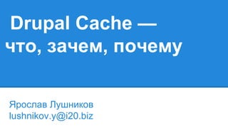 Drupal Cache —
что, зачем, почему
Ярослав Лушников
lushnikov.y@i20.biz
 