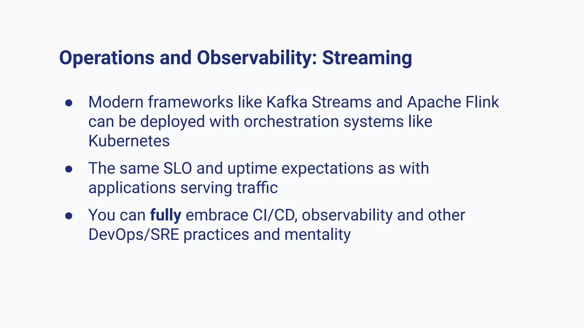 Operations and Observability: Streaming
● Modern frameworks like Kafka Streams and Apache Flink
can be deployed with orchestration systems like
Kubernetes
● The same SLO and uptime expectations as with
applications serving traﬃc
● You can fully embrace CI/CD, observability and other
DevOps/SRE practices and mentality
 