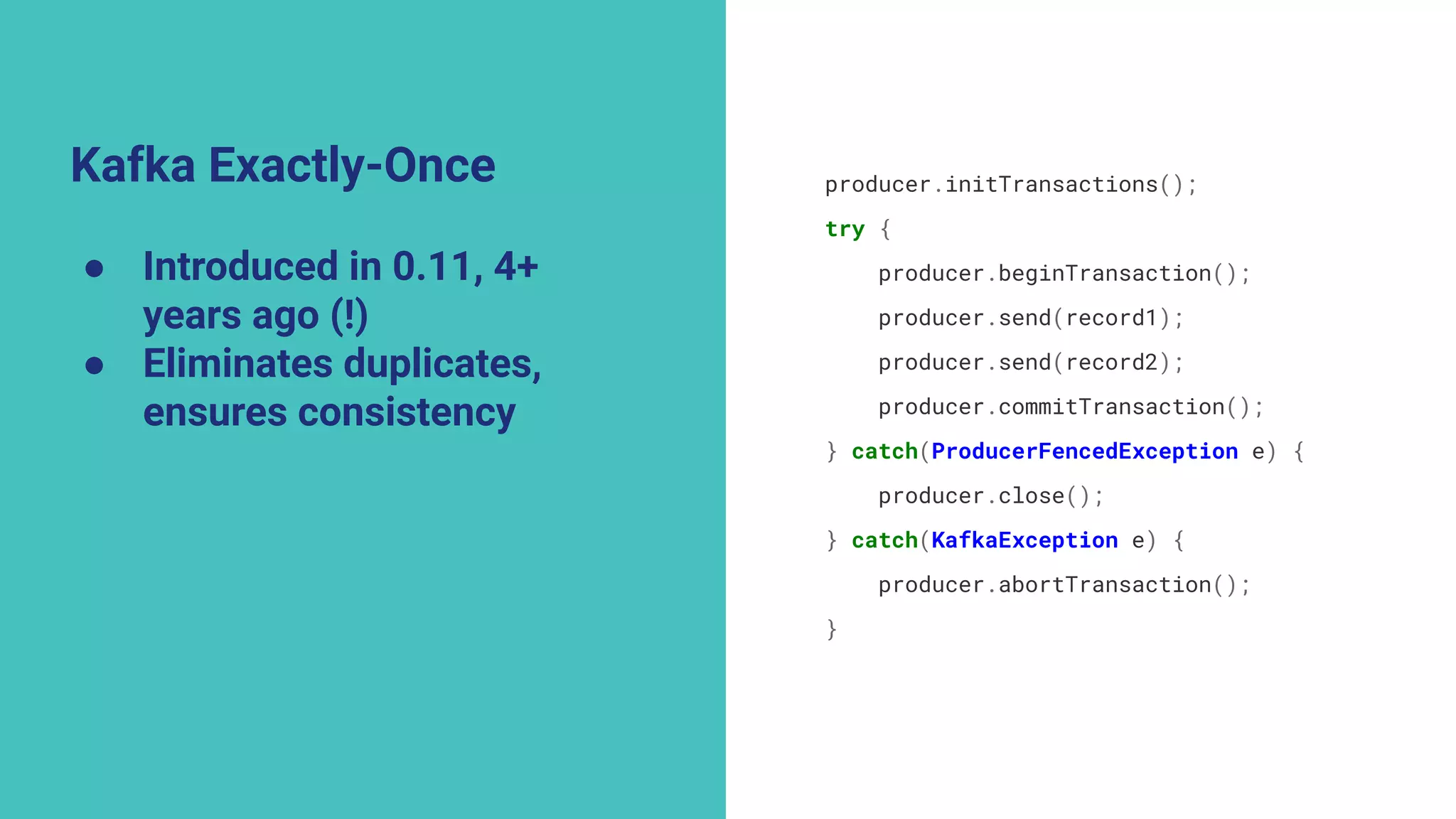 Kafka Exactly-Once
● Introduced in 0.11, 4+
years ago (!)
● Eliminates duplicates,
ensures consistency
producer.initTransactions();
try {
producer.beginTransaction();
producer.send(record1);
producer.send(record2);
producer.commitTransaction();
} catch(ProducerFencedException e) {
producer.close();
} catch(KafkaException e) {
producer.abortTransaction();
}
 