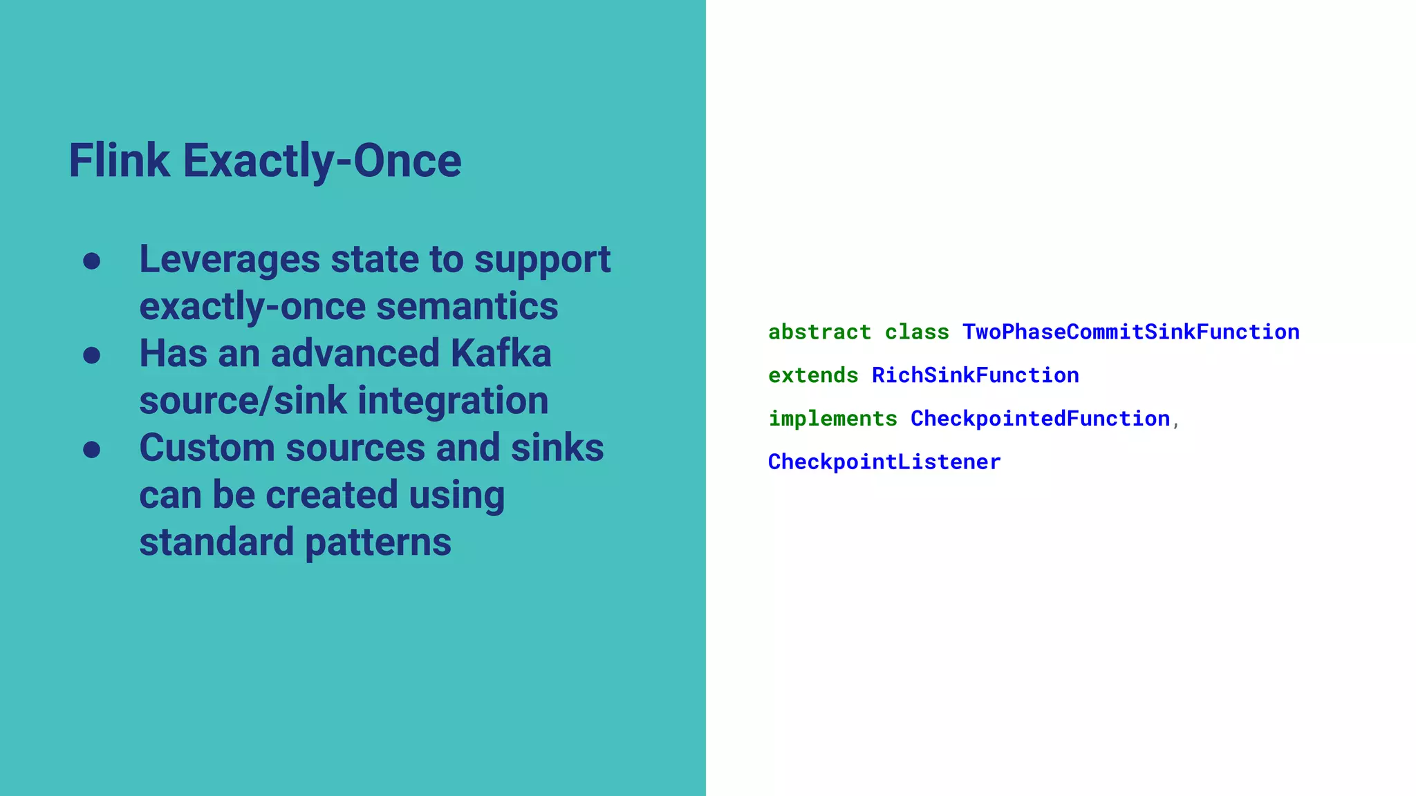Flink Exactly-Once
● Leverages state to support
exactly-once semantics
● Has an advanced Kafka
source/sink integration
● Custom sources and sinks
can be created using
standard patterns
abstract class TwoPhaseCommitSinkFunction
extends RichSinkFunction
implements CheckpointedFunction,
CheckpointListener
 