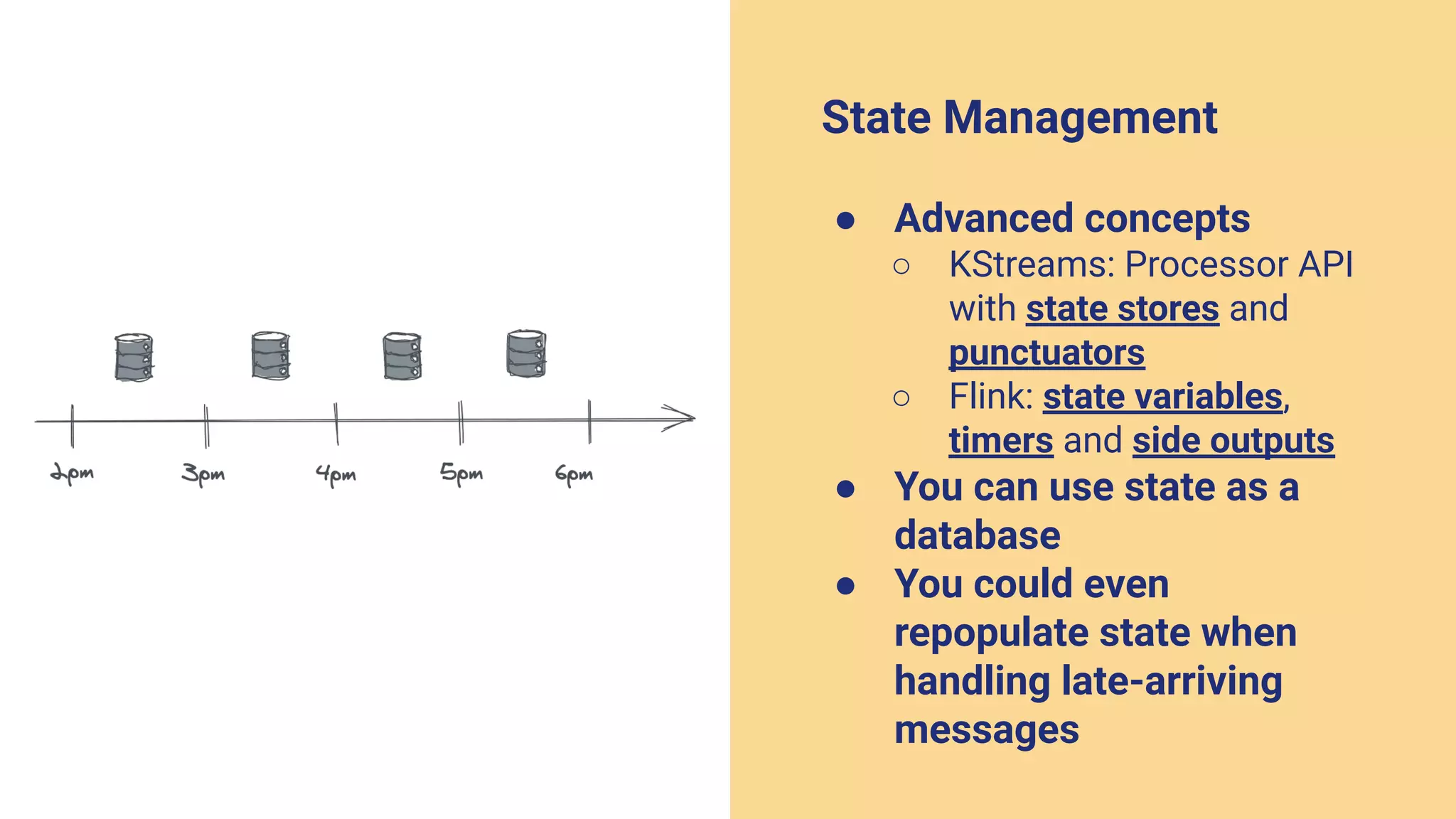 State Management
● Advanced concepts
○ KStreams: Processor API
with state stores and
punctuators
○ Flink: state variables,
timers and side outputs
● You can use state as a
database
● You could even
repopulate state when
handling late-arriving
messages
 