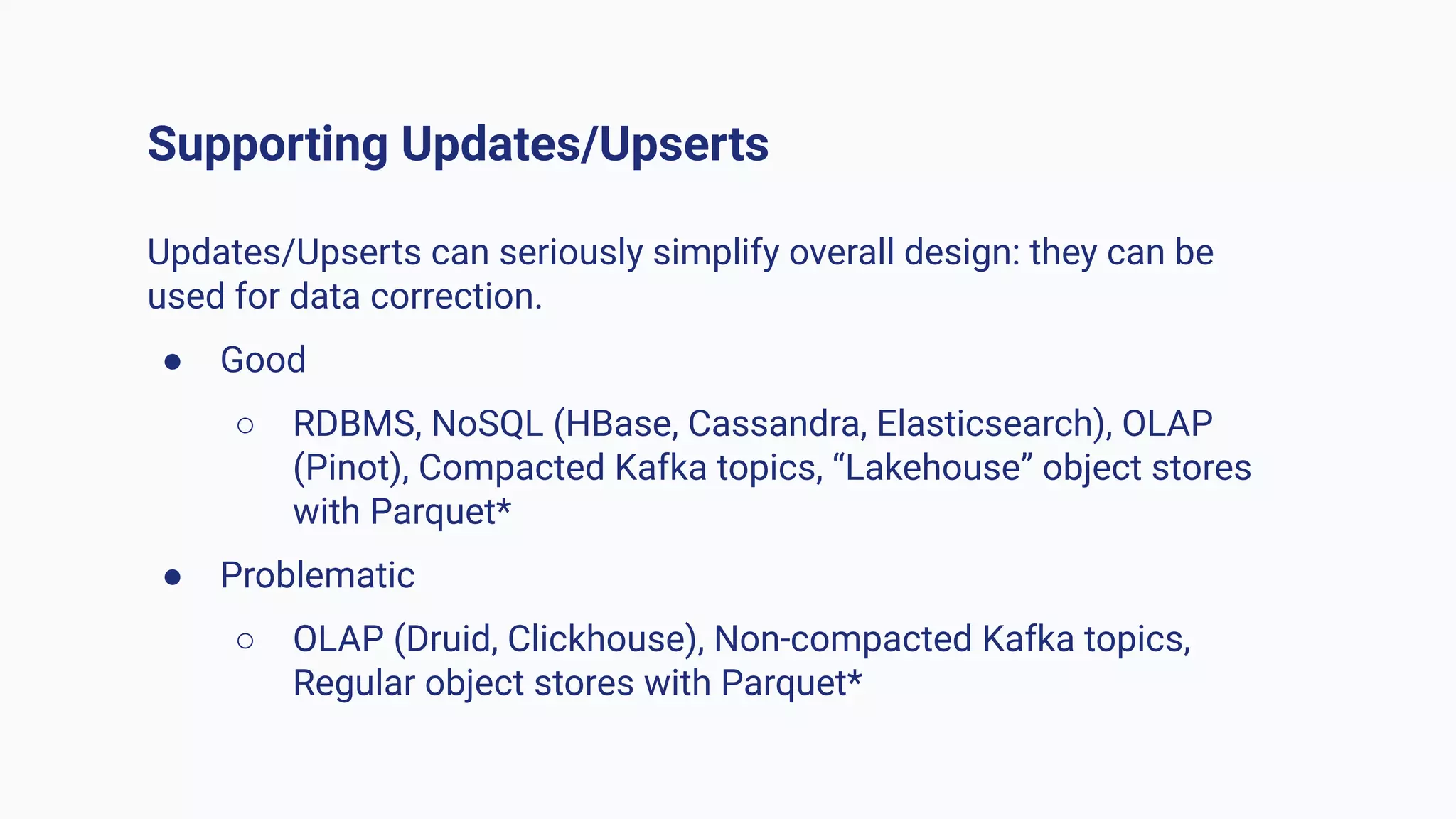 Supporting Updates/Upserts
Updates/Upserts can seriously simplify overall design: they can be
used for data correction.
● Good
○ RDBMS, NoSQL (HBase, Cassandra, Elasticsearch), OLAP
(Pinot), Compacted Kafka topics, “Lakehouse” object stores
with Parquet*
● Problematic
○ OLAP (Druid, Clickhouse), Non-compacted Kafka topics,
Regular object stores with Parquet*
 