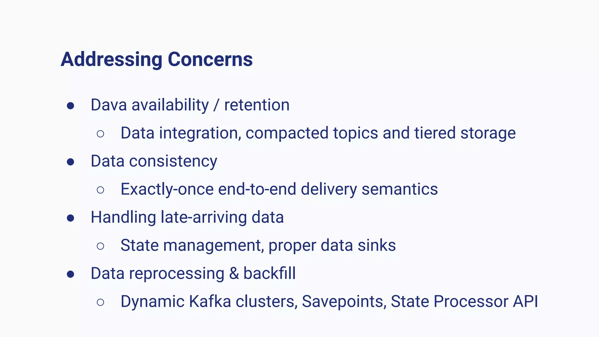 Addressing Concerns
● Dava availability / retention
○ Data integration, compacted topics and tiered storage
● Data consistency
○ Exactly-once end-to-end delivery semantics
● Handling late-arriving data
○ State management, proper data sinks
● Data reprocessing & backﬁll
○ Dynamic Kafka clusters, Savepoints, State Processor API
 