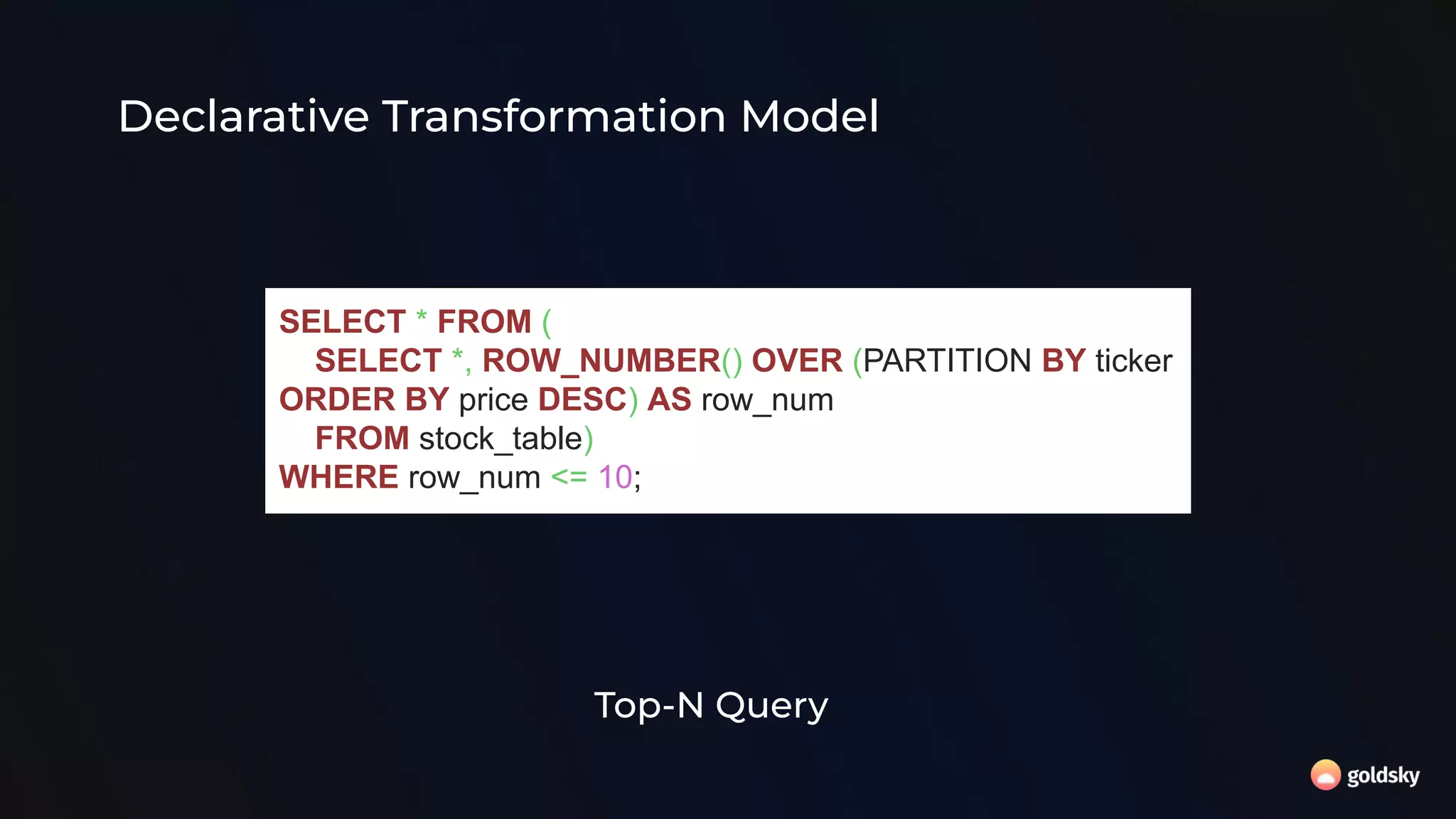 SELECT * FROM (
SELECT *, ROW_NUMBER() OVER (PARTITION BY ticker
ORDER BY price DESC) AS row_num
FROM stock_table)
WHERE row_num <= 10;
Top-N Query
Declarative Transformation Model
 
