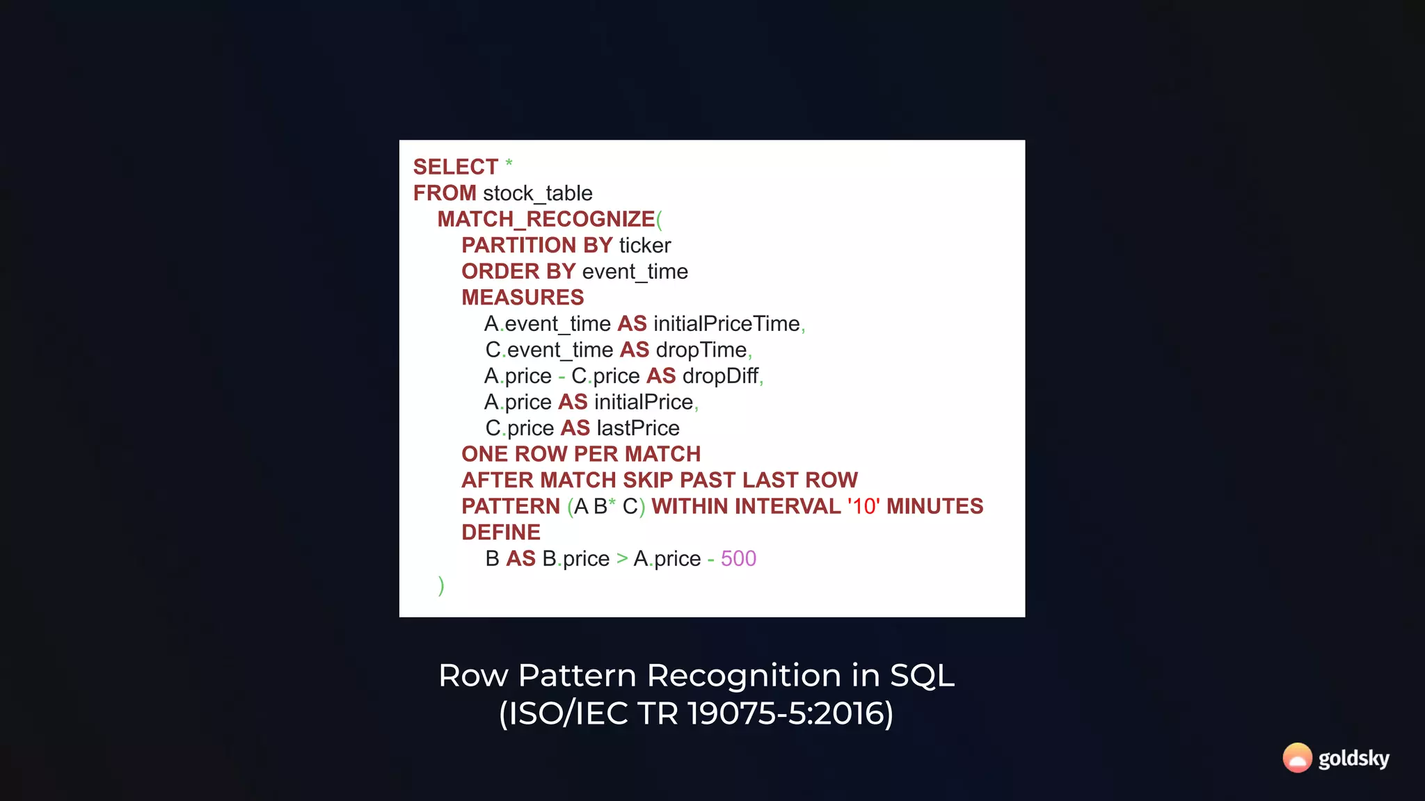 Row Pattern Recognition in SQL
(ISO/IEC TR 19075-5:2016)
SELECT *
FROM stock_table
MATCH_RECOGNIZE(
PARTITION BY ticker
ORDER BY event_time
MEASURES
A.event_time AS initialPriceTime,
C.event_time AS dropTime,
A.price - C.price AS dropDiff,
A.price AS initialPrice,
C.price AS lastPrice
ONE ROW PER MATCH
AFTER MATCH SKIP PAST LAST ROW
PATTERN (A B* C) WITHIN INTERVAL '10' MINUTES
DEFINE
B AS B.price > A.price - 500
)
 